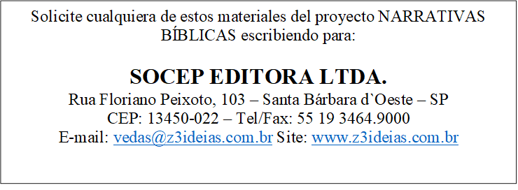 Solicite cualquiera de estos materiales del proyecto NARRATIVAS BÍBLICAS escribiendo para:

SOCEP EDITORA LTDA.
Rua Floriano Peixoto, 103 — Santa Bárbara d`Oeste — SP
CEP: 13450-022 — Tel/Fax: 55 19 3464.9000
E-mail: vedas@z3ideias.com.br Site: www.z3ideias.com.br

